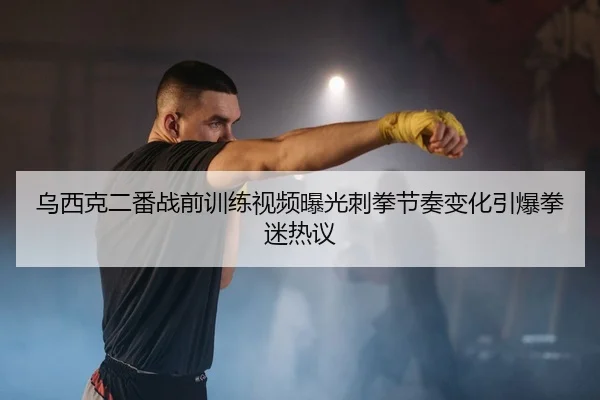 乌西克二番战前训练视频曝光刺拳节奏变化引爆拳迷热议